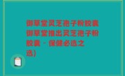 御草堂灵芝孢子粉胶囊御草堂推出灵芝孢子粉胶囊 - 保健必选之选)