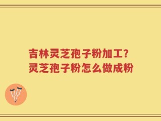 吉林灵芝孢子粉加工？灵芝孢子粉怎么做成粉