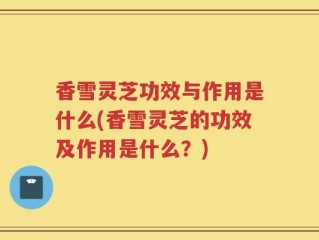香雪灵芝功效与作用是什么(香雪灵芝的功效及作用是什么？)