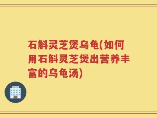 石斛灵芝煲乌龟(如何用石斛灵芝煲出营养丰富的乌龟汤)