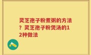 灵芝孢子粉煮粥的方法？灵芝孢子粉煲汤的12种做法