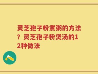 灵芝孢子粉煮粥的方法？灵芝孢子粉煲汤的12种做法
