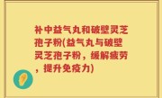 补中益气丸和破壁灵芝孢子粉(益气丸与破壁灵芝孢子粉，缓解疲劳，提升免疫力)