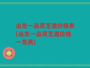 山东一品灵芝酒价格表(山东一品灵芝酒价格一览表)
