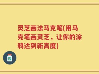 灵芝画法马克笔(用马克笔画灵芝，让你的涂鸦达到新高度)
