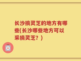 长沙摘灵芝的地方有哪些(长沙哪些地方可以采摘灵芝？)