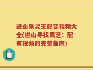 进山采灵芝配音视频大全(进山寻找灵芝：配有视频的完整指南)