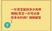 一斤灵芝能放多少天啊视频(灵芝一斤可以保存多长时间？视频解答)