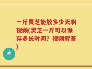 一斤灵芝能放多少天啊视频(灵芝一斤可以保存多长时间？视频解答)