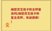 破壁灵芝孢子粉含钾量高吗(破壁灵芝孢子粉富含高钾，有益健康！)