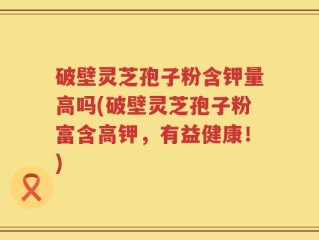 破壁灵芝孢子粉含钾量高吗(破壁灵芝孢子粉富含高钾，有益健康！)
