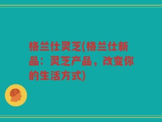 格兰仕灵芝(格兰仕新品：灵芝产品，改变你的生活方式)