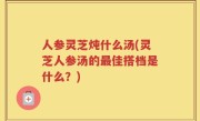 人参灵芝炖什么汤(灵芝人参汤的最佳搭档是什么？)