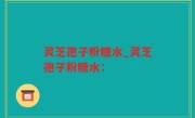 灵芝孢子粉糖水_灵芝孢子粉糖水：