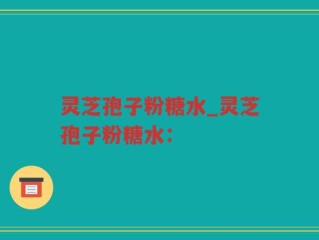 灵芝孢子粉糖水_灵芝孢子粉糖水：