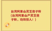 台湾阿里山灵芝孢子粉(台湾阿里山产灵芝孢子粉，功效惊人！)