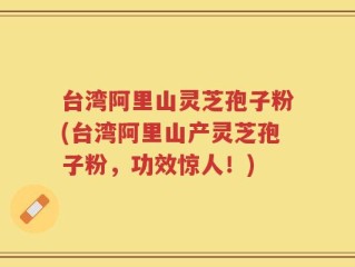 台湾阿里山灵芝孢子粉(台湾阿里山产灵芝孢子粉，功效惊人！)