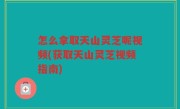 怎么拿取天山灵芝呢视频(获取天山灵芝视频指南)