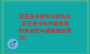 灵芝孢子粉可以常吃么_灵芝孢子粉长期食用的安全性与健康益处探讨)