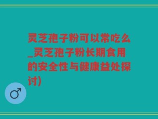 灵芝孢子粉可以常吃么_灵芝孢子粉长期食用的安全性与健康益处探讨)