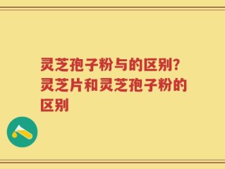 灵芝孢子粉与的区别？灵芝片和灵芝孢子粉的区别