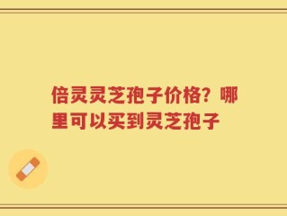 倍灵灵芝孢子价格？哪里可以买到灵芝孢子