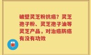 破壁灵芝粉抗癌？灵芝孢子粉、灵芝孢子油等灵芝产品，对治癌防癌有没有功效
