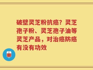 破壁灵芝粉抗癌？灵芝孢子粉、灵芝孢子油等灵芝产品，对治癌防癌有没有功效