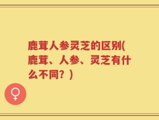 鹿茸人参灵芝的区别(鹿茸、人参、灵芝有什么不同？)