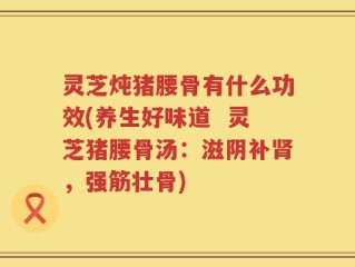 灵芝炖猪腰骨有什么功效(养生好味道  灵芝猪腰骨汤：滋阴补肾，强筋壮骨)