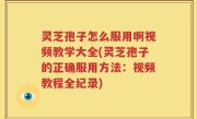 灵芝孢子怎么服用啊视频教学大全(灵芝孢子的正确服用方法：视频教程全纪录)