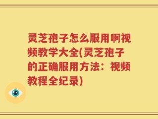 灵芝孢子怎么服用啊视频教学大全(灵芝孢子的正确服用方法：视频教程全纪录)