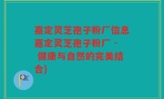 嘉定灵芝孢子粉厂信息嘉定灵芝孢子粉厂 - 健康与自然的完美结合)