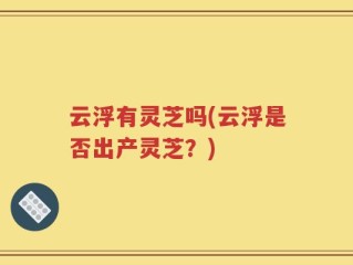 云浮有灵芝吗(云浮是否出产灵芝？)
