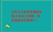 三年以上的灵芝酒能吃吗(三年以上陈酿，灵芝酒适合饮用吗？)