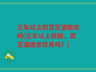 三年以上的灵芝酒能吃吗(三年以上陈酿，灵芝酒适合饮用吗？)