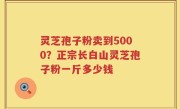 灵芝孢子粉卖到5000？正宗长白山灵芝孢子粉一斤多少钱
