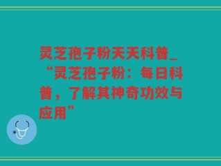 灵芝孢子粉天天科普_“灵芝孢子粉：每日科普，了解其神奇功效与应用”