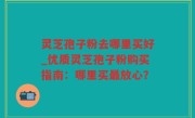 灵芝孢子粉去哪里买好_优质灵芝孢子粉购买指南：哪里买最放心？