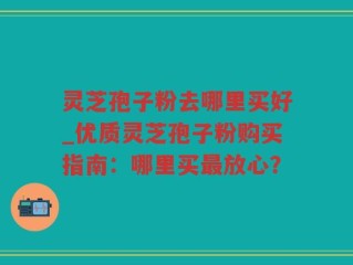 灵芝孢子粉去哪里买好_优质灵芝孢子粉购买指南：哪里买最放心？