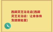 西藏灵芝浴足店(西藏灵芝足浴店：让身体焕发健康能量)