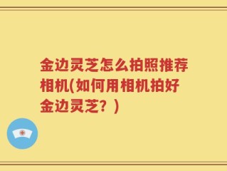 金边灵芝怎么拍照推荐相机(如何用相机拍好金边灵芝？)
