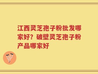 江西灵芝孢子粉批发哪家好？破壁灵芝孢子粉产品哪家好