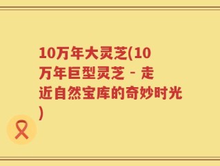 10万年大灵芝(10万年巨型灵芝 - 走近自然宝库的奇妙时光)