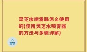 灵芝水喷雾器怎么使用的(使用灵芝水喷雾器的方法与步骤详解)