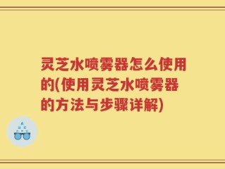 灵芝水喷雾器怎么使用的(使用灵芝水喷雾器的方法与步骤详解)