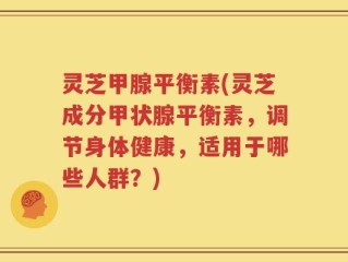 灵芝甲腺平衡素(灵芝成分甲状腺平衡素，调节身体健康，适用于哪些人群？)