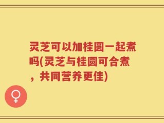 灵芝可以加桂圆一起煮吗(灵芝与桂圆可合煮，共同营养更佳)