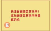 天津省破壁灵芝孢子？宽甸破壁灵芝孢子粉是真的吗