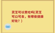 灵芝可以煮吃吗(灵芝可口可食，有哪些健康好处？)